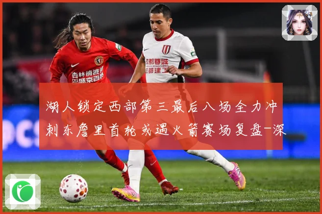 湖人锁定西部第三最后八场全力冲刺东詹里首轮或遇火箭赛场复盘-深度解析