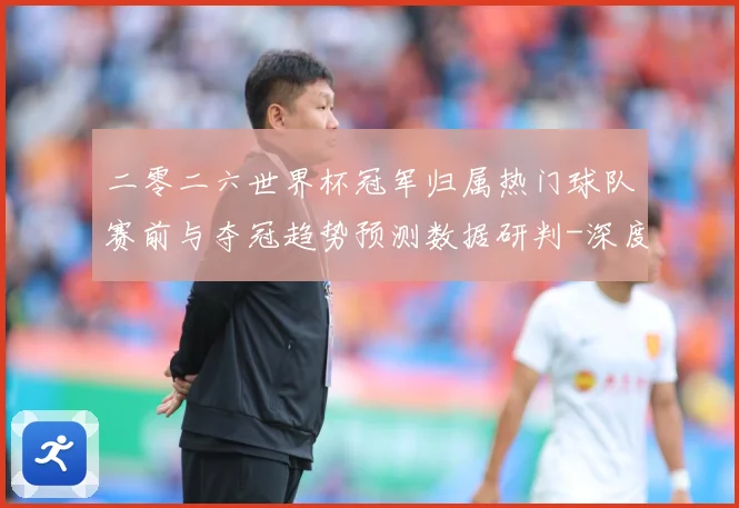 二零二六世界杯冠军归属热门球队赛前与夺冠趋势预测数据研判-深度解析