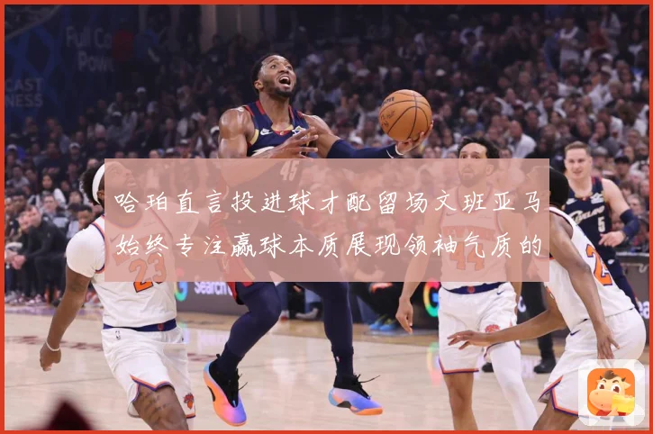 哈珀直言投进球才配留场文班亚马始终专注赢球本质展现领袖气质的赛场复盘-深度解析