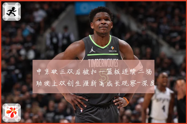 申京砍三双后被扣一篮板连续二场助攻上双创生涯新高成长观察-深度解析