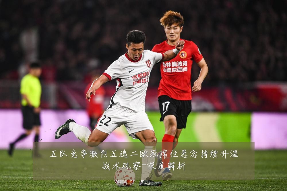 五队竞争激烈五选二欧冠席位悬念持续升温战术观察-深度解析